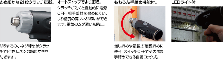配有精美的21級(jí)離合器。 擰緊至M5的小螺釘非常適合離合器。 防止螺絲擰得過(guò)緊。 自動(dòng)停止更準(zhǔn)確。 離合器啟動(dòng)時(shí)，電源自動(dòng)關(guān)閉。 高度的螺釘擰緊不會(huì)輕易損壞配合件。 防止浪費(fèi)電力。 當(dāng)然具有手?jǐn)Q緊功能。 方便進(jìn)行額外的擰緊和終確認(rèn)擰緊。 自動(dòng)鎖定型，可以在關(guān)閉狀態(tài)下手動(dòng)擰緊。 帶LED燈